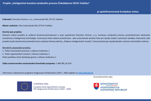 Projekt "Inteligentná inovácia výrobného procesu Čokoládovne DEVA Trebišov" - je spolufinancovaný Európskou úniou. Hlavným cieľom projektu je zvýšenie konkurencieschopnosti a rastu spoločnosti ChocoSuc Partner, s.r.o. inováciou výrobného procesu prostredníctvom obstarania inovatívnej a inteligentnej technológie. Formovacia linka vrátane príslušenstva - plne automatická výrobná linka pre výrobu čistých a plnených výrobkov. Stanovené ciele projektu budú dosiahnuté prostredníctvom realizácie hlavnej aktivity "Podpora inteligentných inovácií", ktorá predstavuje najvýhodnejšiu variantu technického riešenia.